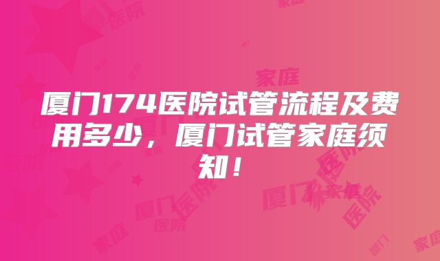 厦门174医院试管流程及费用多少，厦门试管家庭须知！