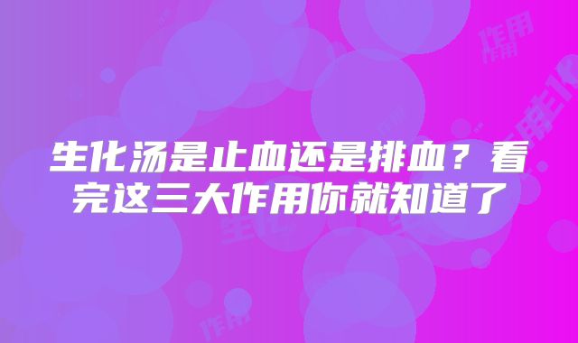 生化汤是止血还是排血?看完这三大作用你就知道了