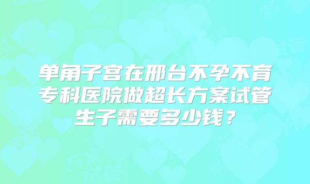 单角子宫在邢台不孕不育专科医院做超长方案试管生子需要多少钱？