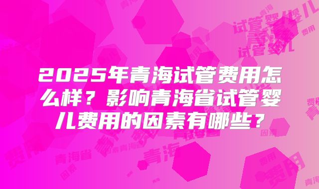 2025年青海试管费用怎么样？影响青海省试管婴儿费用的因素有哪些？