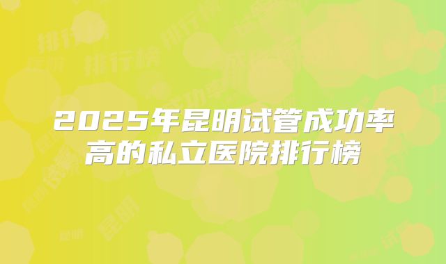 2025年昆明试管成功率高的私立医院排行榜