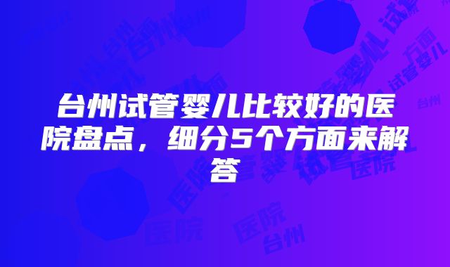 台州试管婴儿比较好的医院盘点,细分5个方面来解答