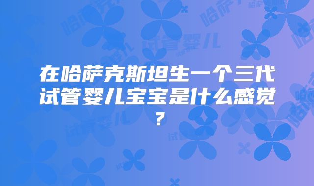 在哈萨克斯坦生一个三代试管婴儿宝宝是什么感觉？