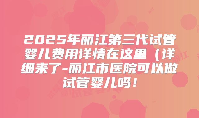 2025年丽江第三代试管婴儿费用详情在这里（详细来了-丽江市医院可以做试管婴儿吗！