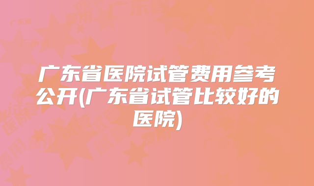 广东省医院试管费用参考公开(广东省试管比较好的医院)