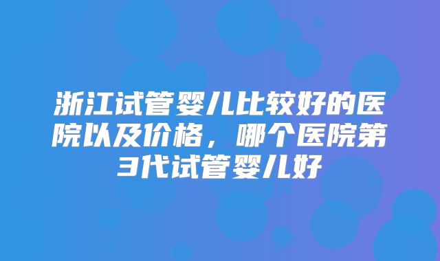 浙江试管婴儿比较好的医院以及价格,哪个医院第3代试管婴儿好