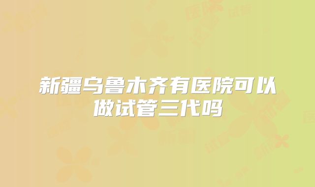 新疆乌鲁木齐有医院可以做试管三代吗