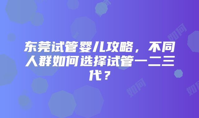 东莞试管婴儿攻略,不同人群如何选择试管一二三代?