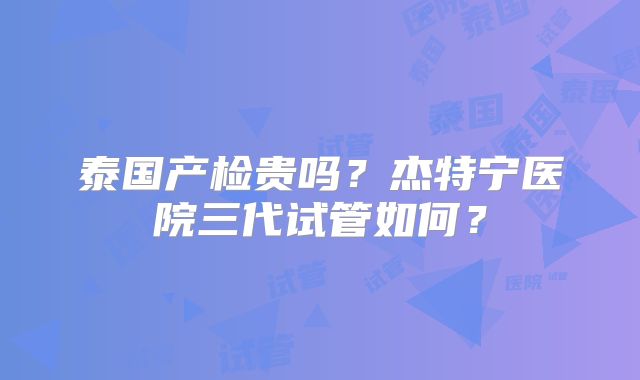 泰国产检贵吗?杰特宁医院三代试管如何?