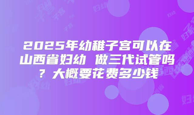 2025年幼稚子宫可以在山西省妇幼 做三代试管吗？大概要花费多少钱