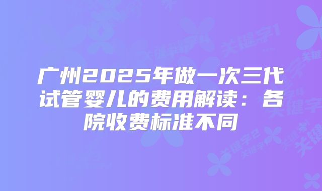 广州2025年做一次三代试管婴儿的费用解读:各院收费标准不同