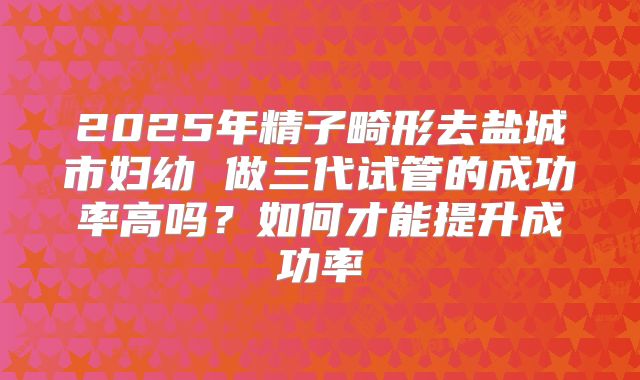 2025年精子畸形去盐城市妇幼 做三代试管的成功率高吗?如何才能提升成功率
