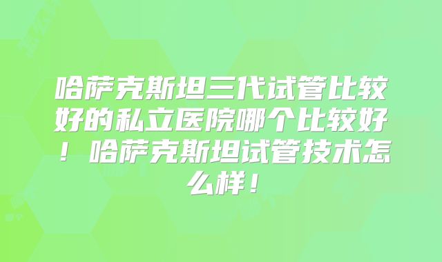 哈萨克斯坦三代试管比较好的私立医院哪个比较好！哈萨克斯坦试管技术怎么样！