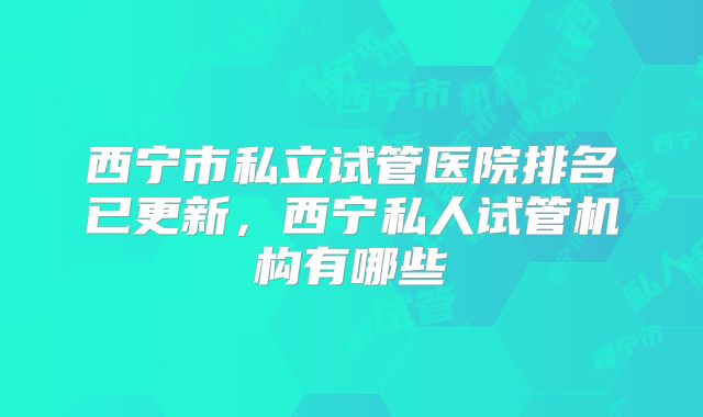 西宁市私立试管医院排名已更新，西宁私人试管机构有哪些