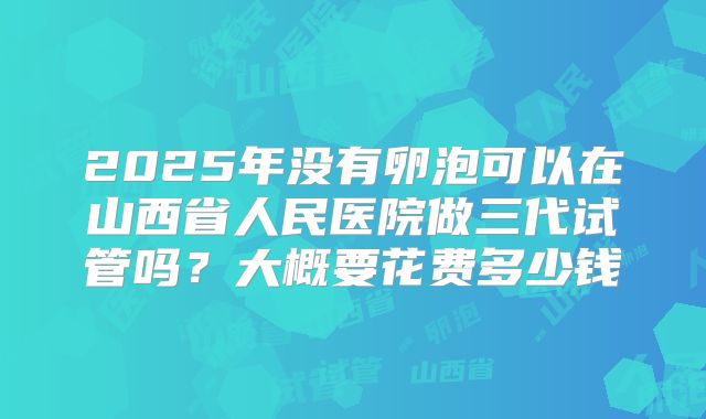 2025年没有卵泡可以在山西省人民医院做三代试管吗?大概要花费多少钱