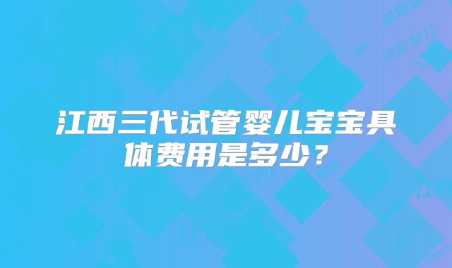 江西三代试管婴儿宝宝具体费用是多少?