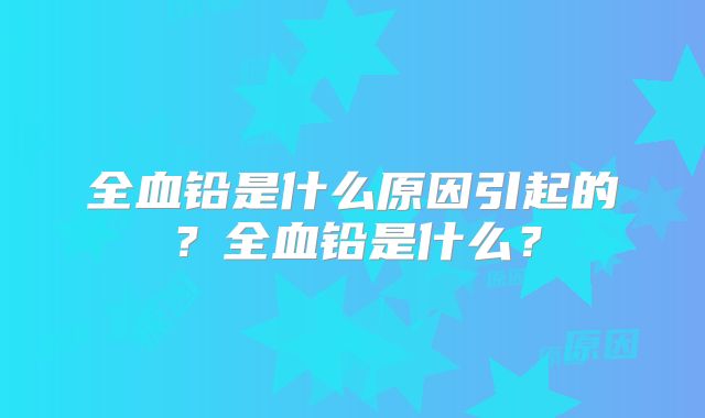 全血铅是什么原因引起的？全血铅是什么？