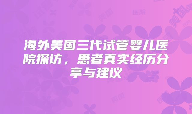 海外美国三代试管婴儿医院探访,患者真实经历分享与建议