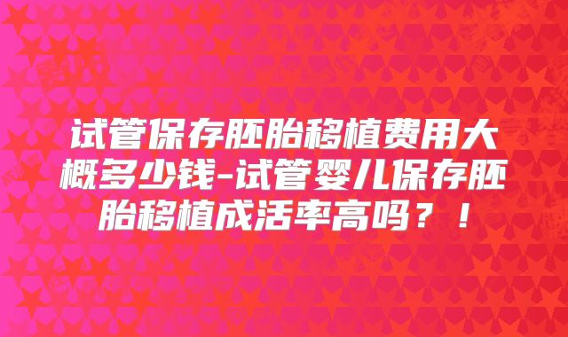 试管保存胚胎移植费用大概多少钱-试管婴儿保存胚胎移植成活率高吗?!