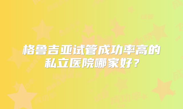 格鲁吉亚试管成功率高的私立医院哪家好?