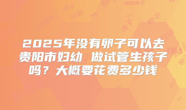 2025年没有卵子可以去贵阳市妇幼 做试管生孩子吗？大概要花费多少钱