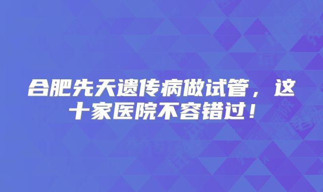 合肥先天遗传病做试管，这十家医院不容错过！