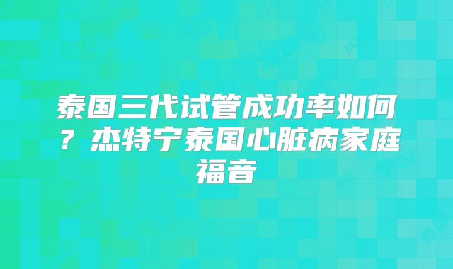 泰国三代试管成功率如何？杰特宁泰国心脏病家庭福音