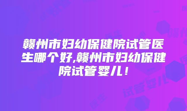 赣州市妇幼保健院试管医生哪个好,赣州市妇幼保健院试管婴儿！