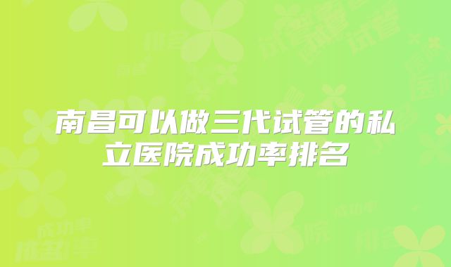 南昌可以做三代试管的私立医院成功率排名