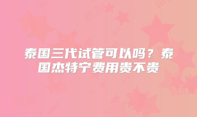 泰国三代试管可以吗？泰国杰特宁费用贵不贵