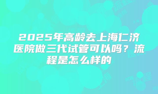 2025年高龄去上海仁济医院做三代试管可以吗？流程是怎么样的