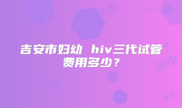 吉安市妇幼 hiv三代试管费用多少？
