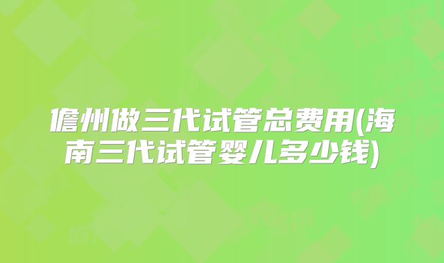 儋州做三代试管总费用(海南三代试管婴儿多少钱)