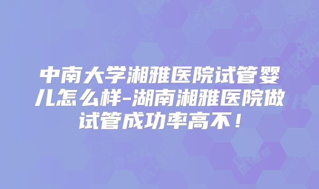 中南大学湘雅医院试管婴儿怎么样-湖南湘雅医院做试管成功率高不!