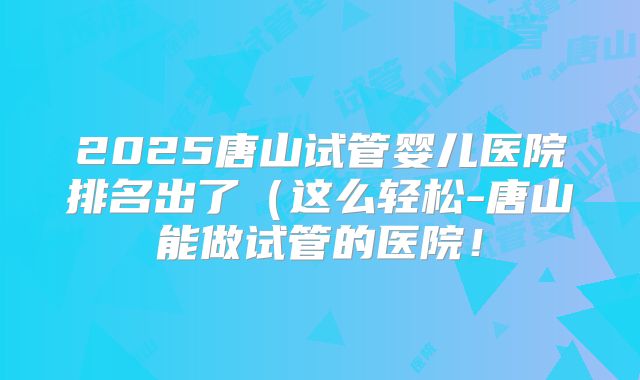 2025唐山试管婴儿医院排名出了（这么轻松-唐山能做试管的医院！