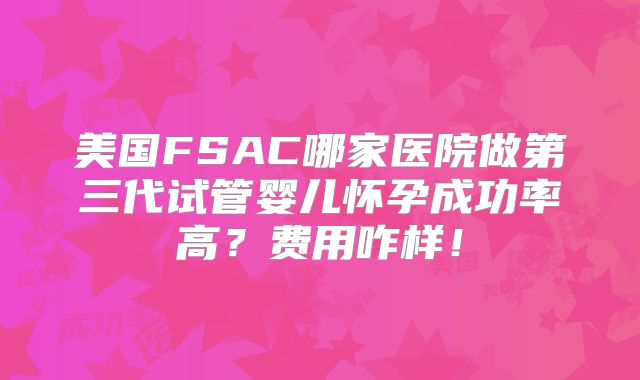 美国FSAC哪家医院做第三代试管婴儿怀孕成功率高？费用咋样！