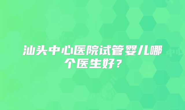 汕头中心医院试管婴儿哪个医生好？