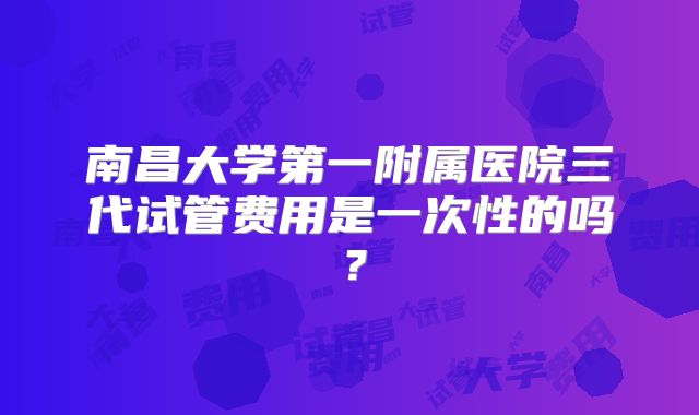 南昌大学第一附属医院三代试管费用是一次性的吗?
