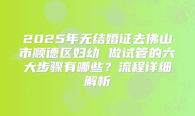 2025年无结婚证去佛山市顺德区妇幼 做试管的六大步骤有哪些？流程详细解析