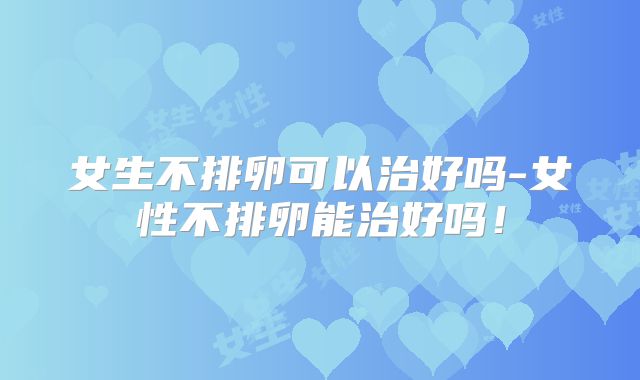 女生不排卵可以治好吗-女性不排卵能治好吗!