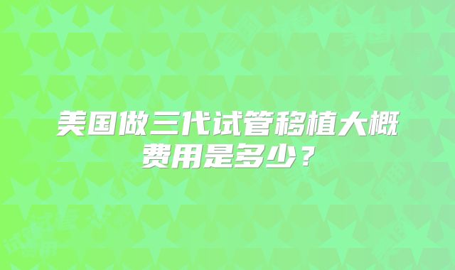 美国做三代试管移植大概费用是多少?
