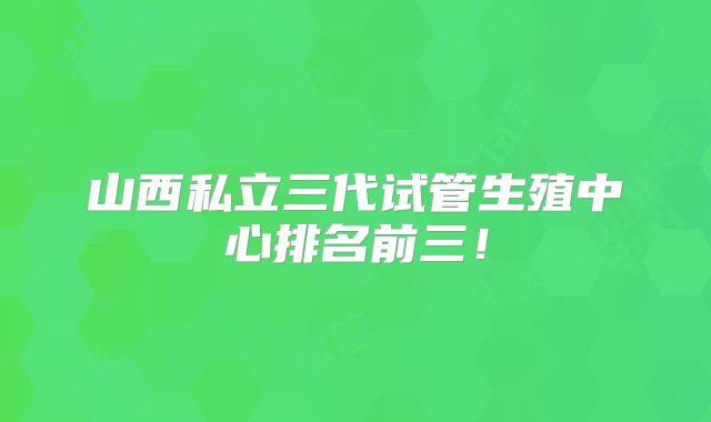山西私立三代试管生殖中心排名前三!