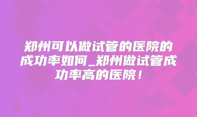 郑州可以做试管的医院的成功率如何_郑州做试管成功率高的医院！