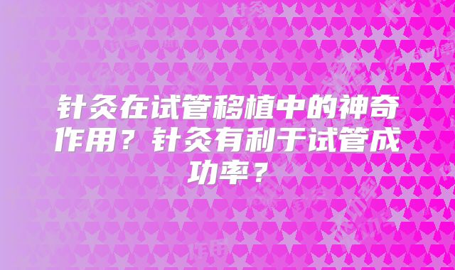 针灸在试管移植中的神奇作用？针灸有利于试管成功率？