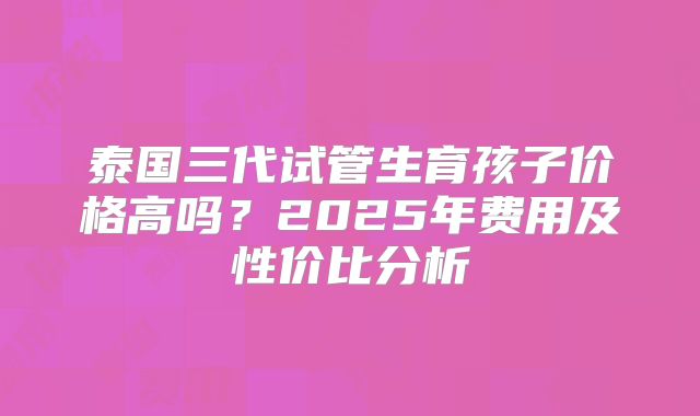 泰国三代试管生育孩子价格高吗？2025年费用及性价比分析