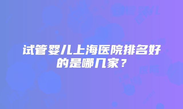 试管婴儿上海医院排名好的是哪几家?