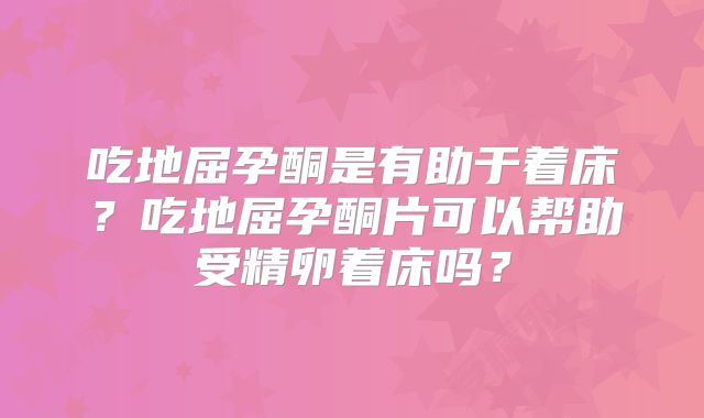 吃地屈孕酮是有助于着床？吃地屈孕酮片可以帮助受精卵着床吗？