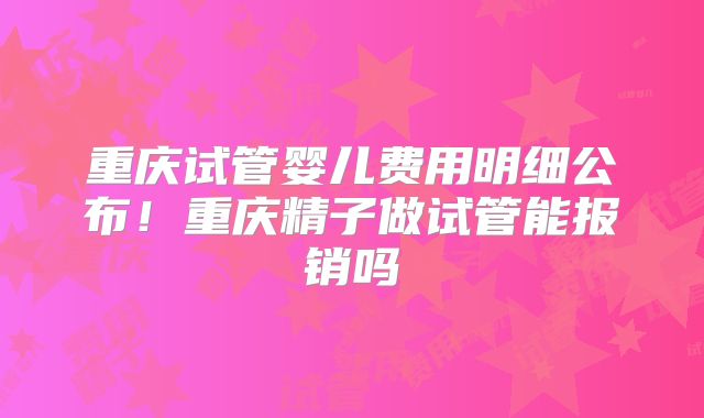 重庆试管婴儿费用明细公布！重庆精子做试管能报销吗