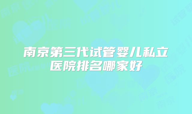 南京第三代试管婴儿私立医院排名哪家好