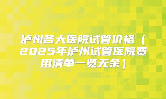 泸州各大医院试管价格（2025年泸州试管医院费用清单一览无余）